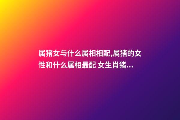 属猪女与什么属相相配,属猪的女性和什么属相最配 女生肖猪和什么生肖最配 属猪女生的属相婚配表-第1张-观点-玄机派